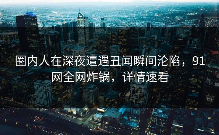 圈内人在深夜遭遇丑闻瞬间沦陷，91网全网炸锅，详情速看