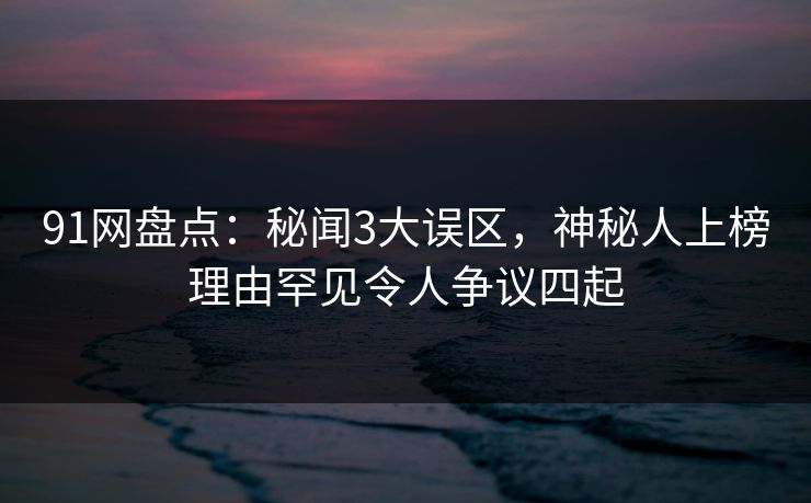 91网盘点：秘闻3大误区，神秘人上榜理由罕见令人争议四起