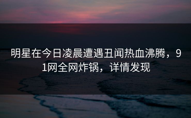 明星在今日凌晨遭遇丑闻热血沸腾,91网全网炸锅,详情发现 明星在今日凌晨遭遇丑闻热血沸腾,91网全网炸锅,详情发现