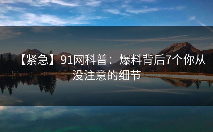【紧急】91网科普:爆料背后7个你从没注意的细节 【紧急】91网科普:爆料背后7个你从没注意的细节