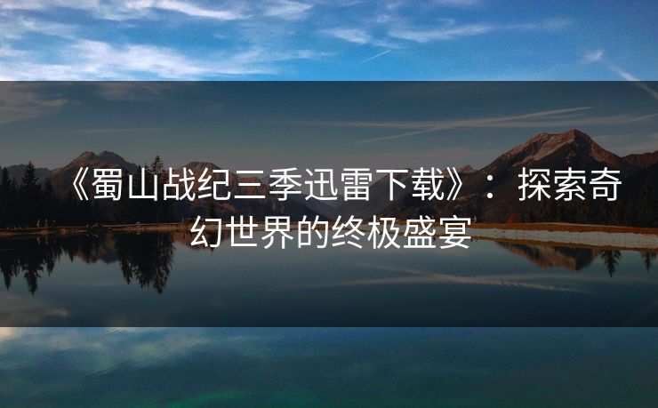 《蜀山战纪三季迅雷下载》：探索奇幻世界的终极盛宴
