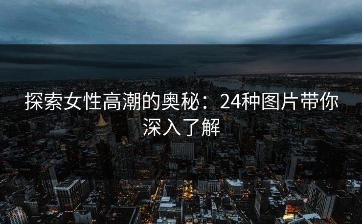 探索女性高潮的奥秘:24种图片带你深入了解 探索女性高潮的奥秘:24种图片带你深入了解