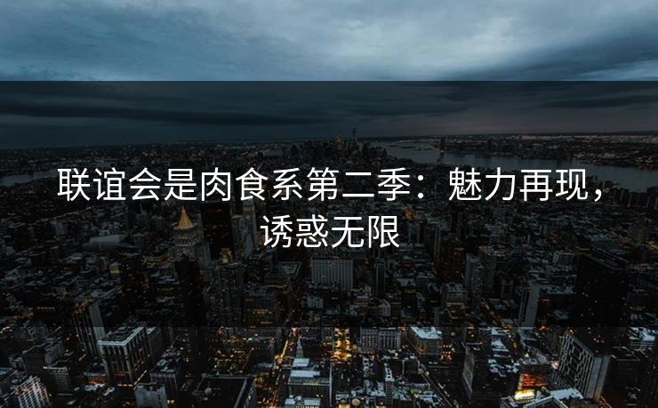 联谊会是肉食系第二季:魅力再现,诱惑无限 联谊会是肉食系第二季:魅力再现,诱惑无限