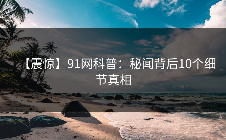 【震惊】91网科普：秘闻背后10个细节真相
