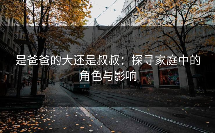 是爸爸的大还是叔叔:探寻家庭中的角色与影响 是爸爸的大还是叔叔:探寻家庭中的角色与影响