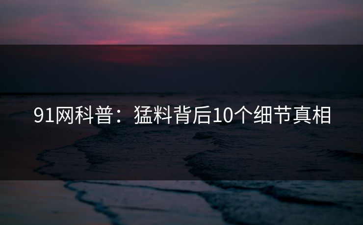 91网科普:猛料背后10个细节真相 91网科普:猛料背后10个细节真相