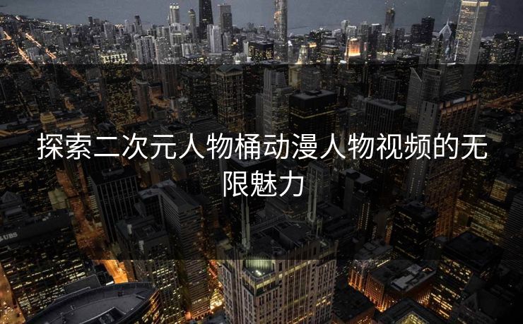 探索二次元人物桶动漫人物视频的无限魅力 探索二次元人物桶动漫人物视频的无限魅力