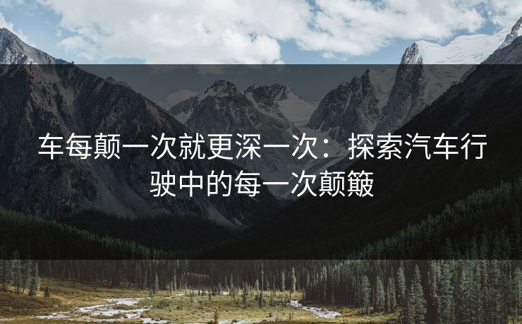 车每颠一次就更深一次:探索汽车行驶中的每一次颠簸 车每颠一次就更深一次:探索汽车行驶中的每一次颠簸