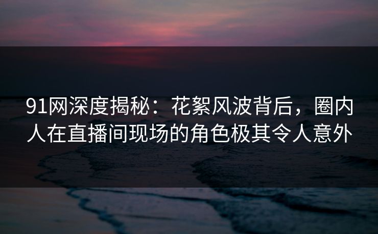 91网深度揭秘：花絮风波背后，圈内人在直播间现场的角色极其令人意外