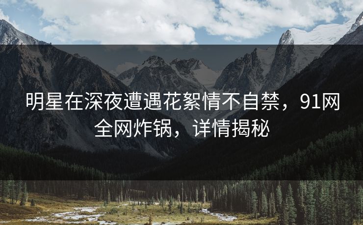 明星在深夜遭遇花絮情不自禁,91网全网炸锅,详情揭秘 明星在深夜遭遇花絮情不自禁,91网全网炸锅,详情揭秘