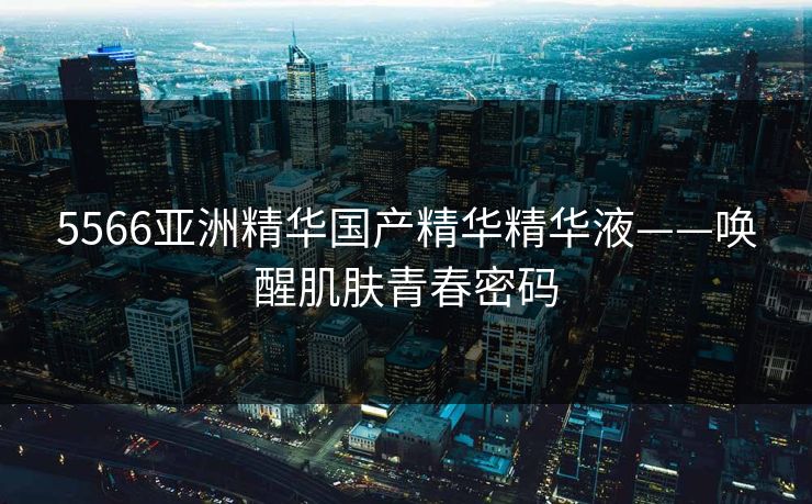 5566亚洲精华国产精华精华液——唤醒肌肤青春密码