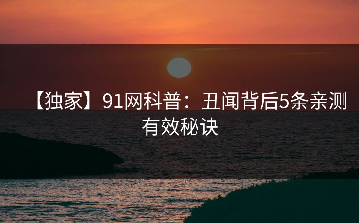 【独家】91网科普:丑闻背后5条亲测有效秘诀 【独家】91网科普:丑闻背后5条亲测有效秘诀