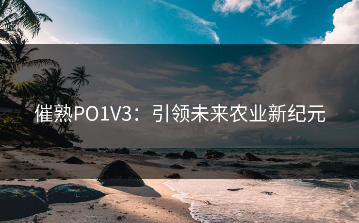 催熟PO1V3:引领未来农业新纪元 催熟PO1V3:引领未来农业新纪元
