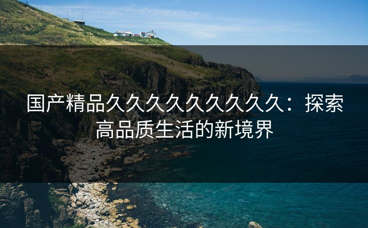 国产精品久久久久久久久久久:探索高品质生活的新境界 国产精品久久久久久久久久久:探索高品质生活的新境界