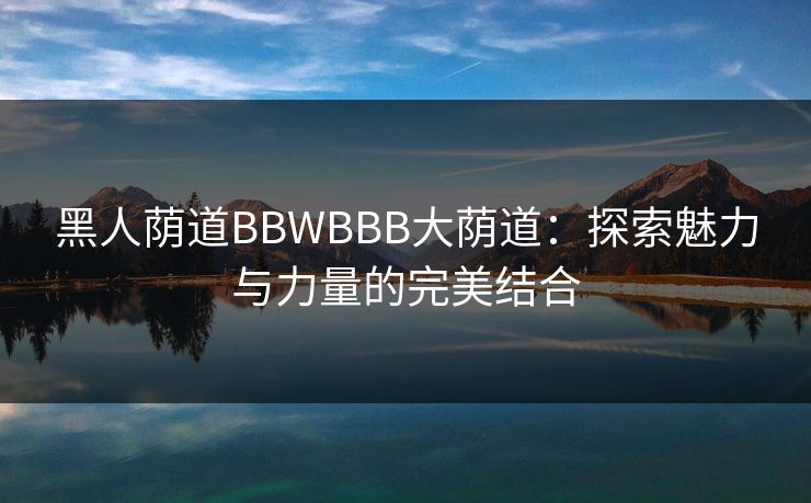 黑人荫道BBWBBB大荫道：探索魅力与力量的完美结合
