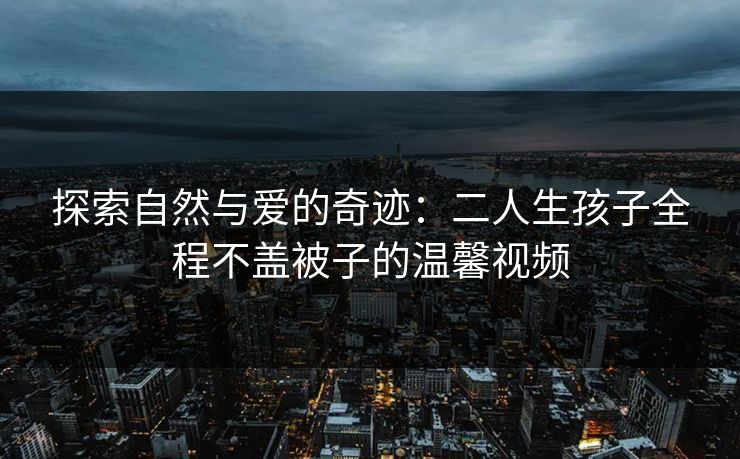 探索自然与爱的奇迹：二人生孩子全程不盖被子的温馨视频
