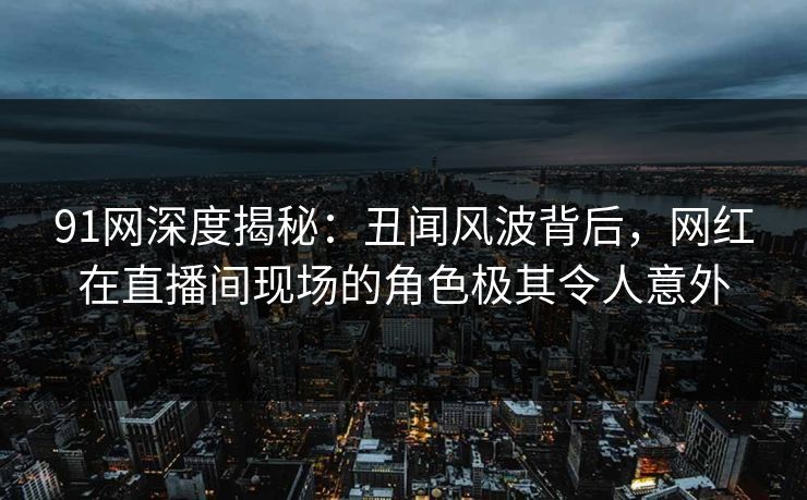 91网深度揭秘:丑闻风波背后,网红在直播间现场的角色极其令人意外 91网深度揭秘:丑闻风波背后,网红在直播间现场的角色极其令人意外
