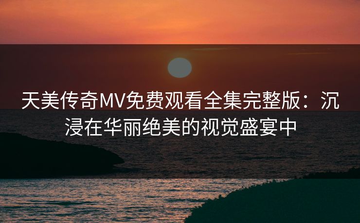 天美传奇MV免费观看全集完整版:沉浸在华丽绝美的视觉盛宴中 天美传奇MV免费观看全集完整版:沉浸在华丽绝美的视觉盛宴中