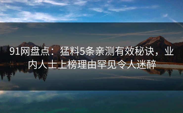 91网盘点:猛料5条亲测有效秘诀,业内人士上榜理由罕见令人迷醉 91网盘点:猛料5条亲测有效秘诀,业内人士上榜理由罕见令人迷醉