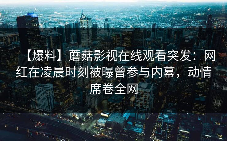 【爆料】蘑菇影视在线观看突发:网红在凌晨时刻被曝曾参与内幕,动情席卷全网 【爆料】蘑菇影视在线观看突发:网红在凌晨时刻被曝曾参与内幕,动情席卷全网