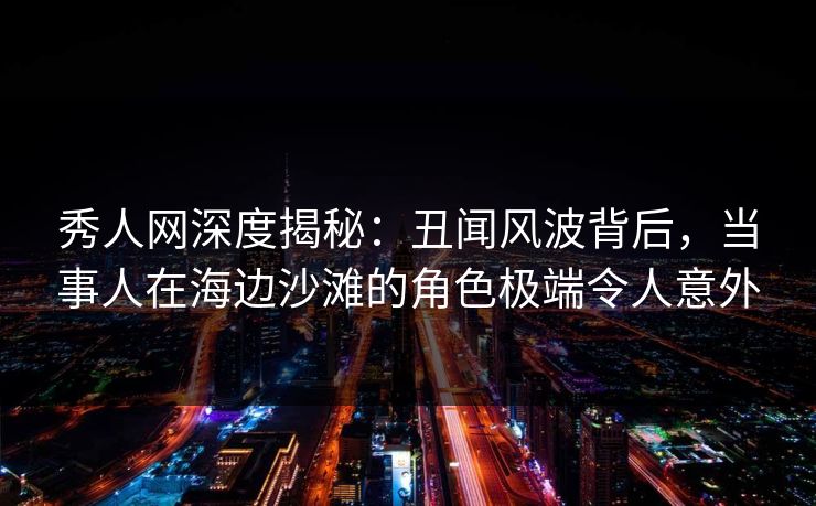 秀人网深度揭秘:丑闻风波背后,当事人在海边沙滩的角色极端令人意外 秀人网深度揭秘:丑闻风波背后,当事人在海边沙滩的角色极端令人意外