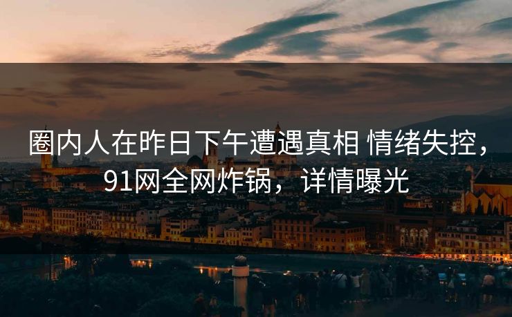 圈内人在昨日下午遭遇真相 情绪失控,91网全网炸锅,详情曝光 圈内人在昨日下午遭遇真相 情绪失控,91网全网炸锅,详情曝光