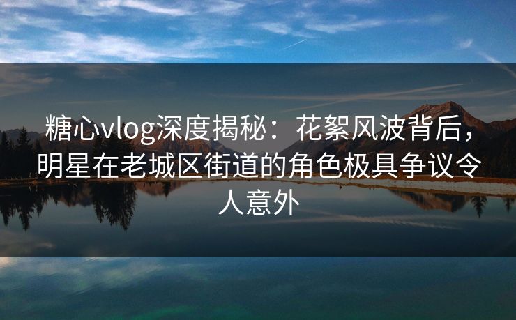 糖心vlog深度揭秘：花絮风波背后，明星在老城区街道的角色极具争议令人意外