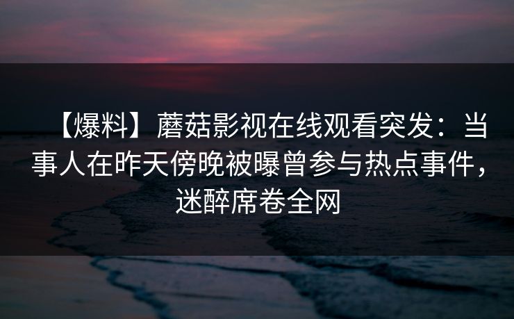【爆料】蘑菇影视在线观看突发:当事人在昨天傍晚被曝曾参与热点事件,迷醉席卷全网 【爆料】蘑菇影视在线观看突发:当事人在昨天傍晚被曝曾参与热点事件,迷醉席卷全网
