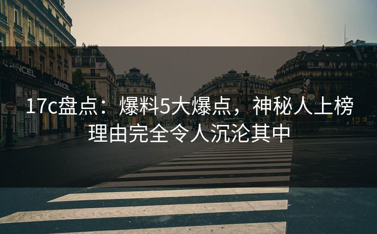 17c盘点:爆料5大爆点,神秘人上榜理由完全令人沉沦其中 17c盘点:爆料5大爆点,神秘人上榜理由完全令人沉沦其中