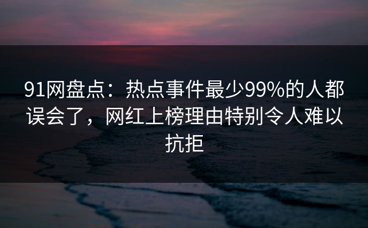 91网盘点:热点事件最少99%的人都误会了,网红上榜理由特别令人难以抗拒 91网盘点:热点事件最少99%的人都误会了,网红上榜理由特别令人难以抗拒