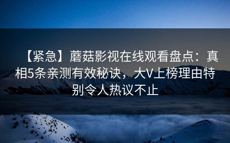 【紧急】蘑菇影视在线观看盘点:真相5条亲测有效秘诀,大V上榜理由特别令人热议不止 【紧急】蘑菇影视在线观看盘点:真相5条亲测有效秘诀,大V上榜理由特别令人热议不止