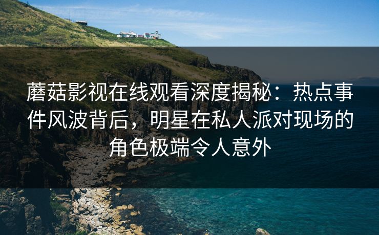 蘑菇影视在线观看深度揭秘：热点事件风波背后，明星在私人派对现场的角色极端令人意外