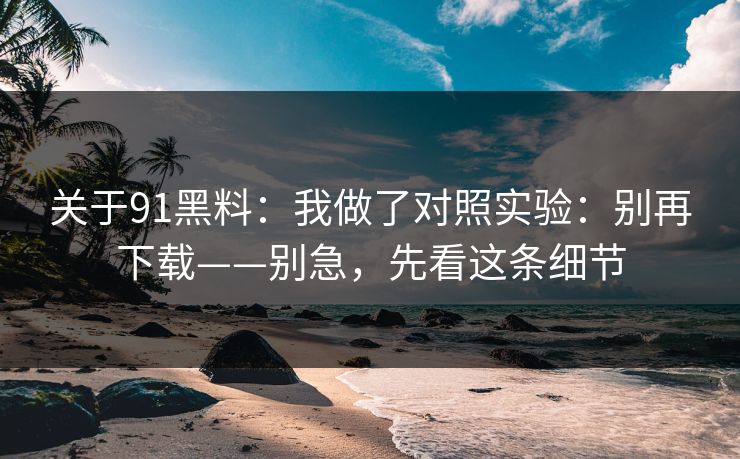 关于91黑料:我做了对照实验:别再下载——别急,先看这条细节 关于91黑料:我做了对照实验:别再下载——别急,先看这条细节