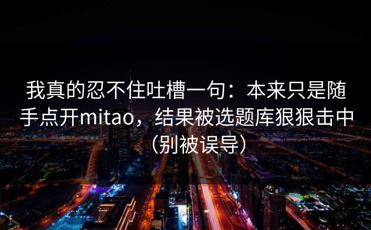 我真的忍不住吐槽一句:本来只是随手点开mitao,结果被选题库狠狠击中(别被误导) 我真的忍不住吐槽一句:本来只是随手点开mitao,结果被选题库狠狠击中(别被误导)