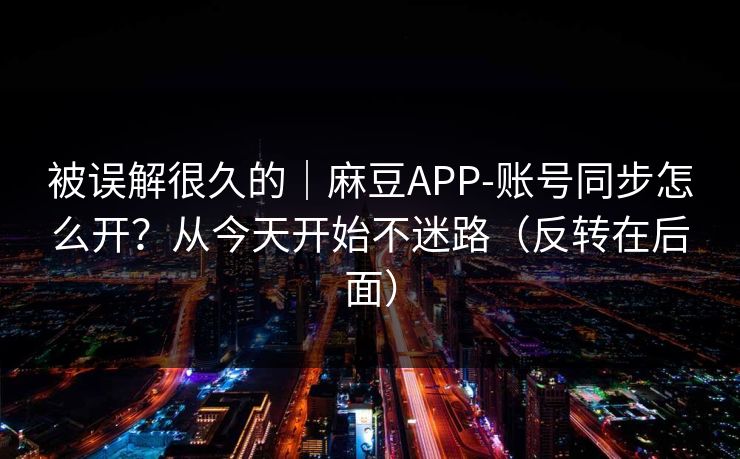 被误解很久的|麻豆APP-账号同步怎么开?从今天开始不迷路(反转在后面) 被误解很久的|麻豆APP-账号同步怎么开?从今天开始不迷路(反转在后面)