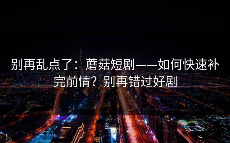 别再乱点了：蘑菇短剧——如何快速补完前情？别再错过好剧