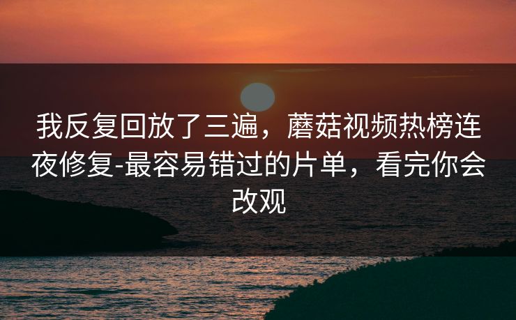 我反复回放了三遍,蘑菇视频热榜连夜修复-最容易错过的片单,看完你会改观 我反复回放了三遍,蘑菇视频热榜连夜修复-最容易错过的片单,看完你会改观