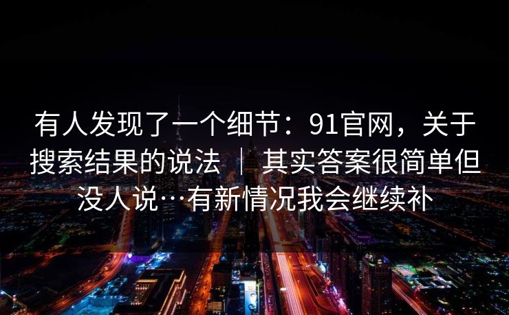 有人发现了一个细节：91官网，关于搜索结果的说法 ｜ 其实答案很简单但没人说…有新情况我会继续补