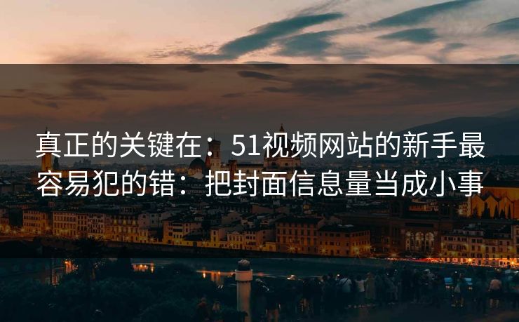 真正的关键在：51视频网站的新手最容易犯的错：把封面信息量当成小事