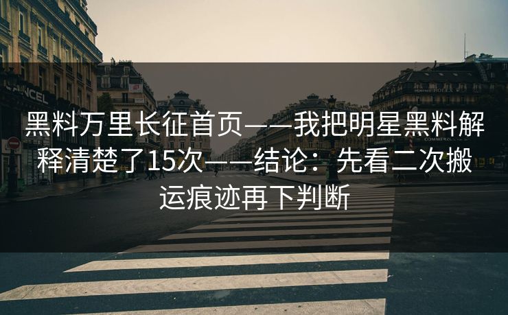 黑料万里长征首页——我把明星黑料解释清楚了15次——结论：先看二次搬运痕迹再下判断