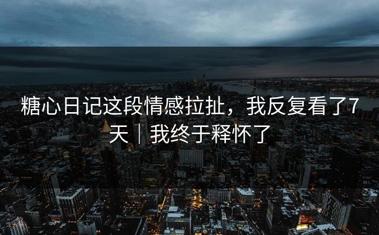 糖心日记这段情感拉扯，我反复看了7天｜我终于释怀了