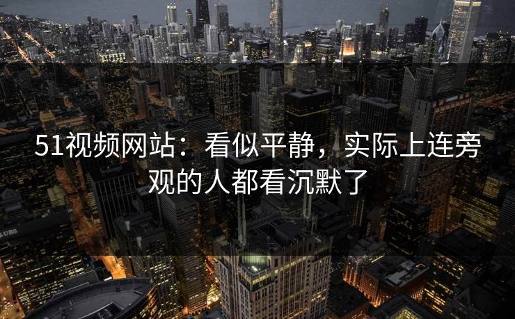 51视频网站：看似平静，实际上连旁观的人都看沉默了