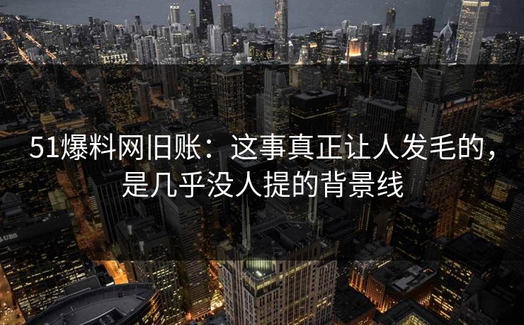 51爆料网旧账：这事真正让人发毛的，是几乎没人提的背景线